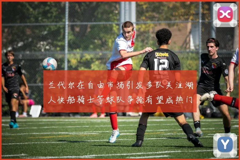 兰代尔在自由市场引发多队关注湖人快船骑士等球队争抢有望成热门球员