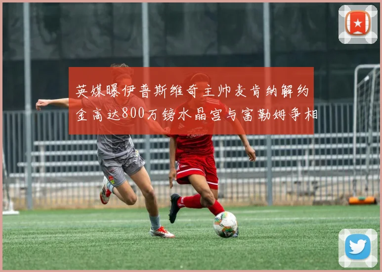 英媒曝伊普斯维奇主帅麦肯纳解约金高达800万镑水晶宫与富勒姆争相追逐