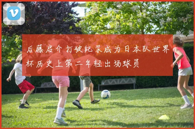 后藤启介打破纪录成为日本队世界杯历史上第二年轻出场球员
