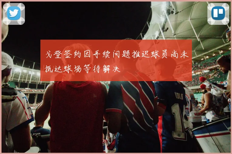 戈登签约因手续问题推迟球员尚未抵达球场等待解决