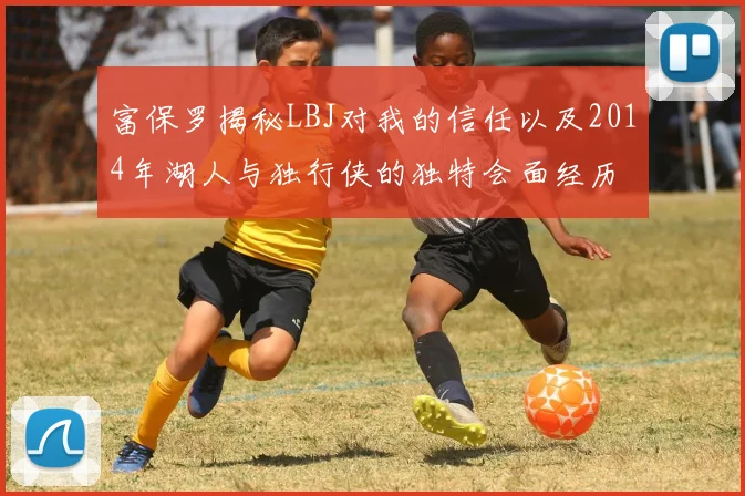 富保罗揭秘LBJ对我的信任以及2014年湖人与独行侠的独特会面经历