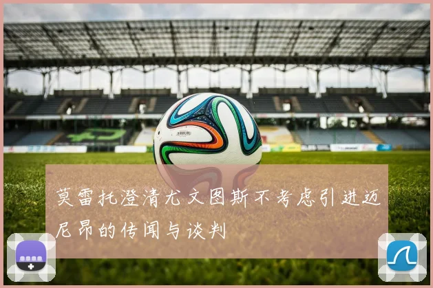 莫雷托澄清尤文图斯不考虑引进迈尼昂的传闻与谈判