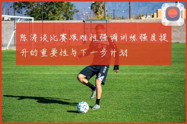 陈涛谈比赛艰难性强调训练强度提升的重要性与下一步计划