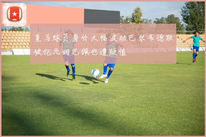 皇马球员身价大幅波动巴尔韦德跌破亿元姆巴佩也遭贬值