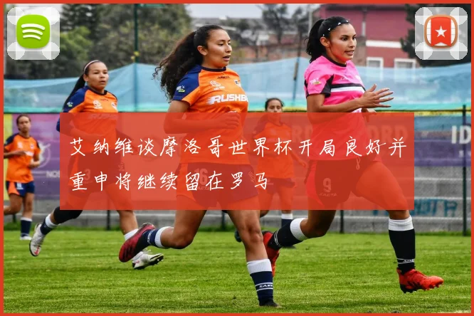 艾纳维谈摩洛哥世界杯开局良好并重申将继续留在罗马