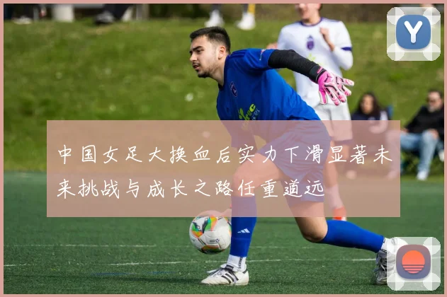 中国女足大换血后实力下滑显著未来挑战与成长之路任重道远