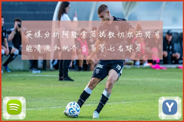 英媒分析阿隆索若执教切尔西将可能清洗加纳乔吉乌等七名球员