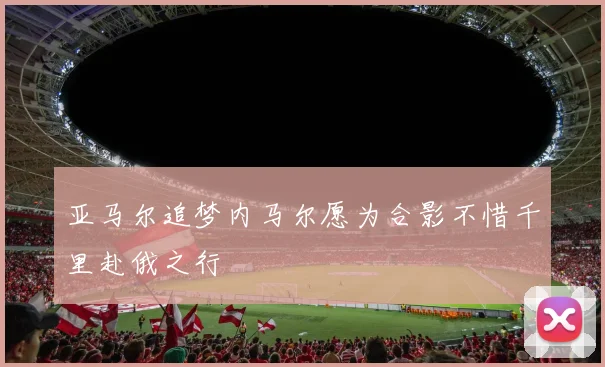 亚马尔追梦内马尔愿为合影不惜千里赴俄之行