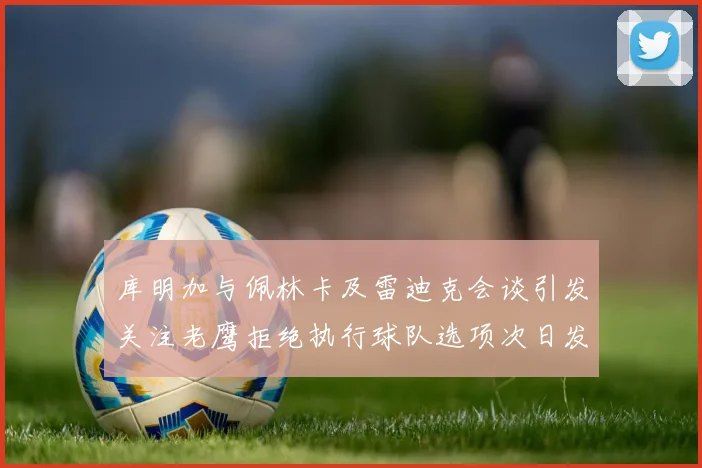 库明加与佩林卡及雷迪克会谈引发关注老鹰拒绝执行球队选项次日发生