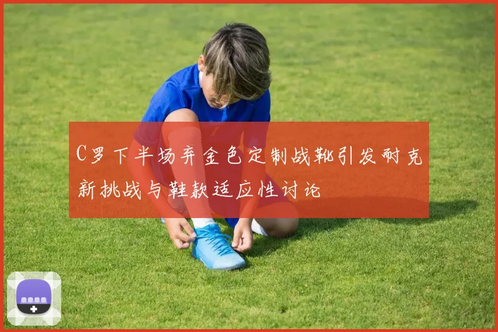 C罗下半场弃金色定制战靴引发耐克新挑战与鞋款适应性讨论