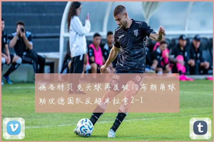 施洛特贝克头球再度破门布朗角球助攻德国队反超库拉索2-1