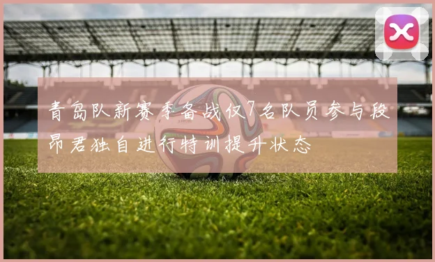 青岛队新赛季备战仅7名队员参与段昂君独自进行特训提升状态