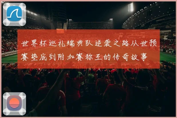 世界杯巡礼瑞典队逆袭之路从世预赛垫底到附加赛称王的传奇故事