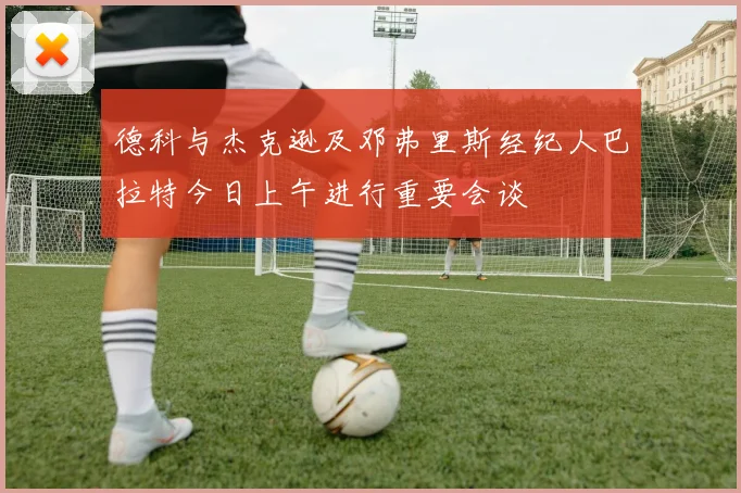德科与杰克逊及邓弗里斯经纪人巴拉特今日上午进行重要会谈